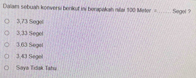 Dalam sebuah konversi berikut ini berapakah nilai 100 Meter = _ Segel ?
3,73 Segel
3,33 Segel
3,63 Segel
3,43 Segel
Saya Tidak Tahu