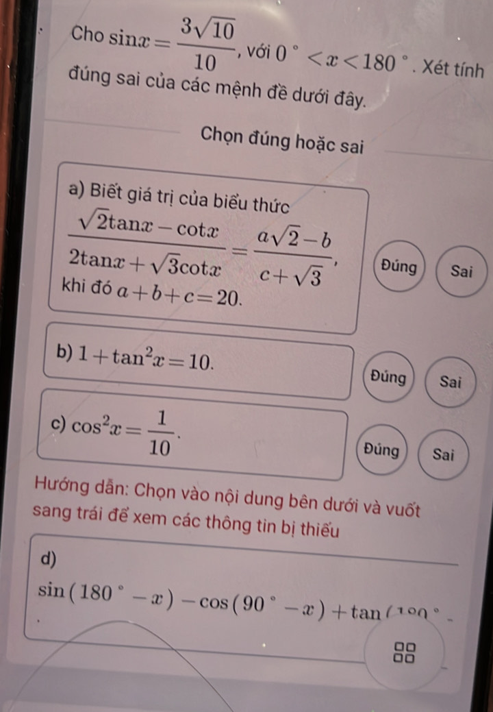 Cho sin x= 3sqrt(10)/10  , với 0° . Xét tính 
đúng sai của các mệnh đề dưới đây. 
Chọn đúng hoặc sai 
a) Biết giá trị của biểu thức
 (sqrt(2)tan x-cot x)/2tan x+sqrt(3)cot x = (asqrt(2)-b)/c+sqrt(3) , Đúng Sai 
khi đó a+b+c=20. 
b) 1+tan^2x=10. Đúng Sai 
c) cos^2x= 1/10 . Đúng Sai 
Hướng dẫn: Chọn vào nội dung bên dưới và vuốt 
sang trái để xem các thông tin bị thiếu 
d)
sin (180°-x)-cos (90°-x)+tan^((10n^circ).