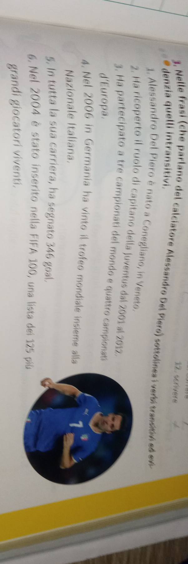 scrivere 
denzia quelli intransitivi. 
3, Nelle frasi (che parlano del calciatore Alessandro Del Piero) sottolinea i verbi transitiv ed ev 
1. Alessandro Del Piero è nato a Conegliano, in Veneto. 
2. Ha ricoperto il ruolo di capitano della Juventus dal 2001 al 2012. 
3. Ha partecipato a tre campionati del mondo e quattro campionató 
d'Europa. 
4. Nel 2006 in Germania ha vinto il trofeo mondiale insieme alla 
Nazionale Italiana. 
5. In tutta la sua carriera, ha segnato 346 goal. 
6. Nel 2004 è stato inserito nella FIFA 100, una lista dei 125 pi 
grandi giocatori viventi.