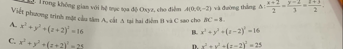 T3. Trong không gian với hệ trục tọa độ Oxyz, cho điểm A(0;0;-2) và đường thẳng Δ:  (x+2)/2 = (y-2)/3 = (z+3)/2 . 
Viết phương trình mặt cầu tâm A, cắt △ t ại hai điểm B và C sao cho BC=8.
A. x^2+y^2+(z+2)^2=16
B. x^2+y^2+(z-2)^2=16
C. x^2+y^2+(z+2)^2=25
D. x^2+y^2+(z-2)^2=25