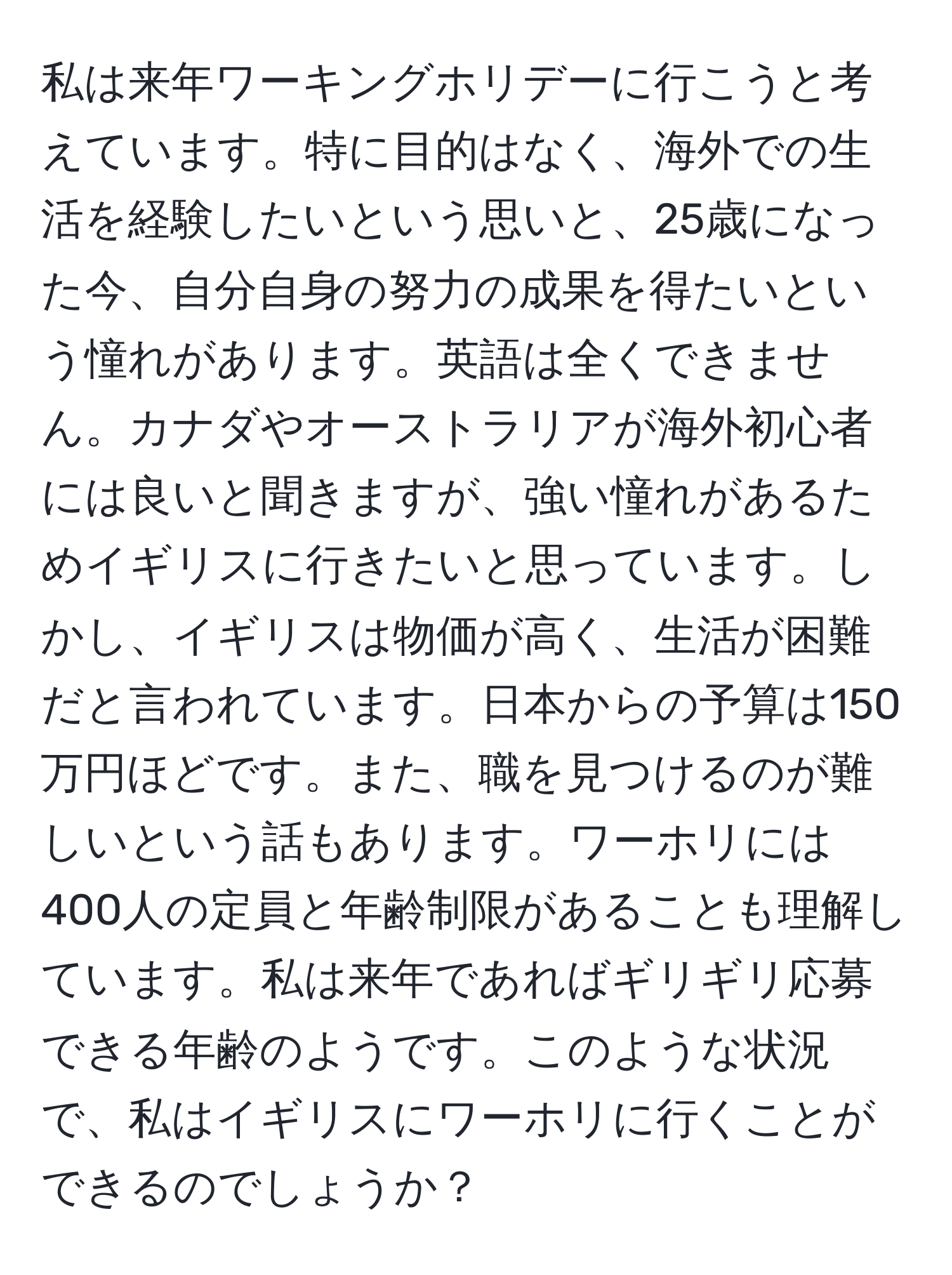 私は来年ワーキングホリデーに行こうと考えています。特に目的はなく、海外での生活を経験したいという思いと、25歳になった今、自分自身の努力の成果を得たいという憧れがあります。英語は全くできません。カナダやオーストラリアが海外初心者には良いと聞きますが、強い憧れがあるためイギリスに行きたいと思っています。しかし、イギリスは物価が高く、生活が困難だと言われています。日本からの予算は150万円ほどです。また、職を見つけるのが難しいという話もあります。ワーホリには400人の定員と年齢制限があることも理解しています。私は来年であればギリギリ応募できる年齢のようです。このような状況で、私はイギリスにワーホリに行くことができるのでしょうか？