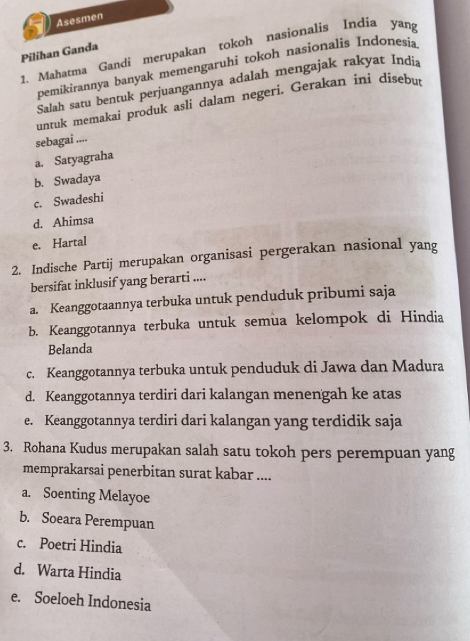 Asesmen
1. Mahatma Gandi merupakan tokoh nasionalis India yang
Pilihan Ganda
pemikirannya banyak memengaruhi tokoh nasionalis Indonesia
Salah satu bentuk perjuangannya adalah mengajak rakyat India
untuk memakai produk asli dalam negeri. Gerakan ini disebut
sebagai ....
a. Satyagraha
b. Swadaya
c. Swadeshi
d. Ahimsa
e. Hartal
2. Indische Partij merupakan organisasi pergerakan nasional yang
bersifat inklusif yang berarti ....
a. Keanggotaannya terbuka untuk penduduk pribumi saja
b. Keanggotannya terbuka untuk semua kelompok di Hindia
Belanda
c. Keanggotannya terbuka untuk penduduk di Jawa dan Madura
d. Keanggotannya terdiri dari kalangan menengah ke atas
e. Keanggotannya terdiri dari kalangan yang terdidik saja
3. Rohana Kudus merupakan salah satu tokoh pers perempuan yang
memprakarsai penerbitan surat kabar ....
a. Soenting Melayoe
b. Soeara Perempuan
c. Poetri Hindia
d. Warta Hindia
e. Soeloeh Indonesia