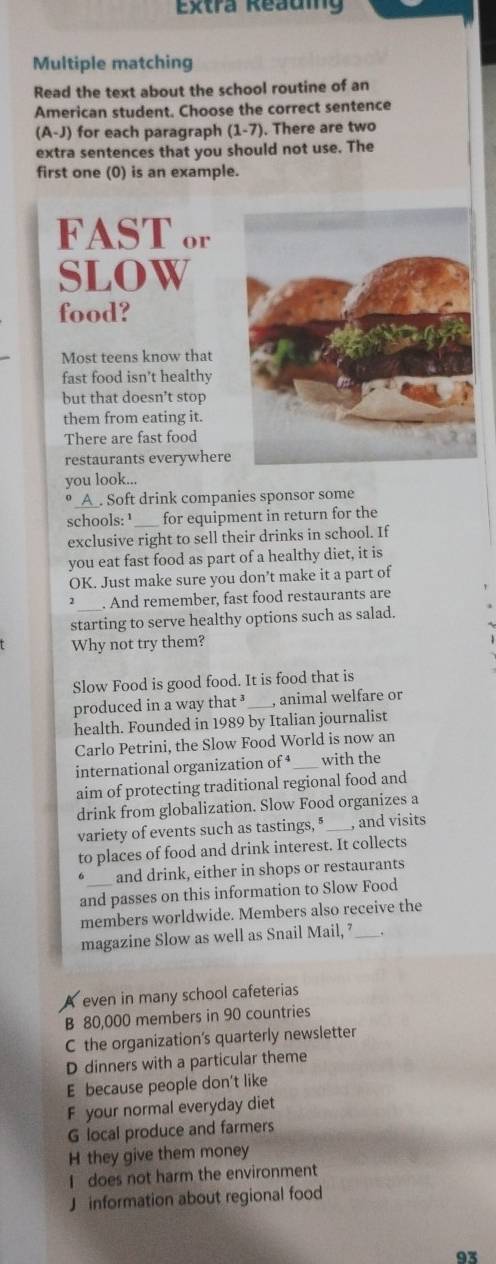 Extra Reauing
Multiple matching
Read the text about the school routine of an
American student. Choose the correct sentence
(A-J) for each paragraph (1-7). There are two
extra sentences that you should not use. The
first one (0) is an example.
FAST or
SLOW
food?
Most teens know that
fast food isn’t healthy
but that doesn't stop
them from eating it.
There are fast food
restaurants everywhere
you look...
o_ A. Soft drink companies sponsor some
schools: ¹_ for equipment in return for the
exclusive right to sell their drinks in school. If
you eat fast food as part of a healthy diet, it is
OK. Just make sure you don’t make it a part of
2 . And remember, fast food restaurants are
starting to serve healthy options such as salad.
Why not try them?
Slow Food is good food. It is food that is
produced in a way that ³ , animal welfare or
health. Founded in 1989 by Italian journalist
Carlo Petrini, the Slow Food World is now an
international organization of _with the
aim of protecting traditional regional food and
drink from globalization. Slow Food organizes a
variety of events such as tastings, ⁸___, and visits
to places of food and drink interest. It collects
。 and drink, either in shops or restaurants
and passes on this information to Slow Food
members worldwide. Members also receive the
magazine Slow as well as Snail Mail, ’ _,
even in many school cafeterias
B 80,000 members in 90 countries
C the organization’s quarterly newsletter
D dinners with a particular theme
E because people don't like
F your normal everyday diet
G local produce and farmers
H they give them money
I does not harm the environment
J information about regional food
93