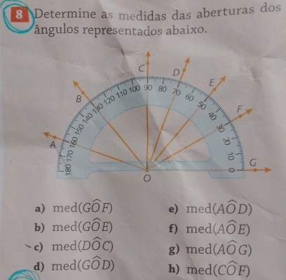 Determine as medidas das aberturas dos
ângulos representados abaixo.
a) med(Gwidehat OF) e) med(Awidehat OD)
b) med(Gwidehat OE) f) med (Awidehat OE)
c) med(Dwidehat OC) g) med(Awidehat OG)
d) med(Gwidehat OD) h) med(Cwidehat OF)