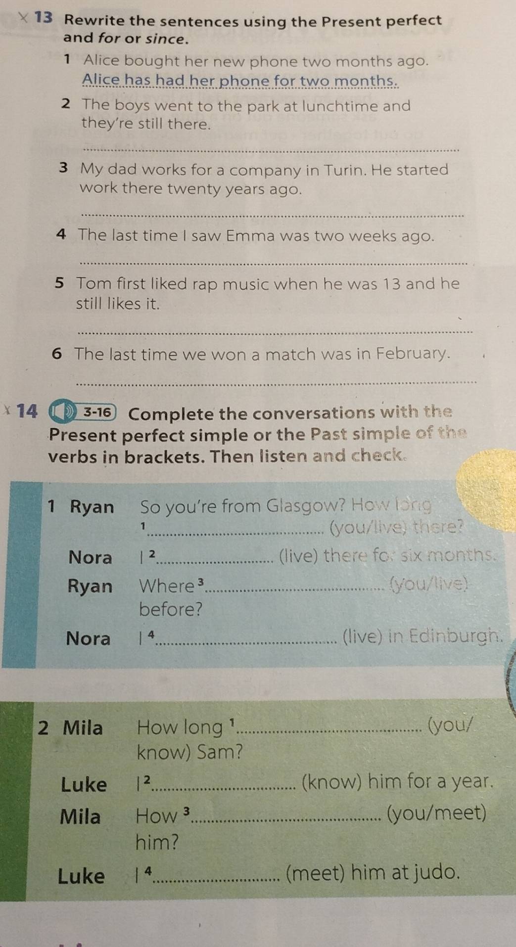 Rewrite the sentences using the Present perfect 
and for or since. 
1 Alice bought her new phone two months ago. 
Alice has had her phone for two months. 
2 The boys went to the park at lunchtime and 
they're still there. 
_ 
3 My dad works for a company in Turin. He started 
work there twenty years ago. 
_ 
4 The last time I saw Emma was two weeks ago. 
_ 
5 Tom first liked rap music when he was 13 and he 
still likes it. 
_ 
6 The last time we won a match was in February. 
_ 
14 3-16 Complete the conversations with the 
Present perfect simple or the Past simple of the 
verbs in brackets. Then listen and check. 
1 Ryan So you're from Glasgow? How long 
_1 
(you/live) there? 
Nora |^2 _ (live) there for six months. 
Ryan Where³_ (you/live) 
before? 
Nora 1^4 _ (live) in Edinburgh. 
2 Mila How long ¹ _(you/ 
know) Sam? 
Luke |^2 _ (know) him for a year. 
Mila How ³_ (you/meet) 
him? 
Luke 1^4 _ (meet) him at judo.