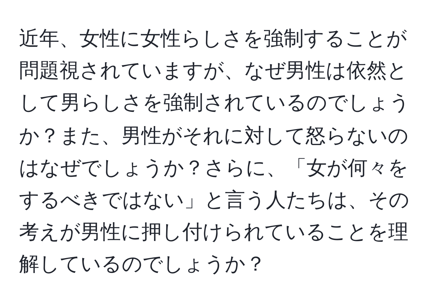 近年、女性に女性らしさを強制することが問題視されていますが、なぜ男性は依然として男らしさを強制されているのでしょうか？また、男性がそれに対して怒らないのはなぜでしょうか？さらに、「女が何々をするべきではない」と言う人たちは、その考えが男性に押し付けられていることを理解しているのでしょうか？