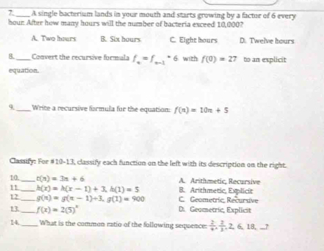 A single bacterium lands in your mouth and starts growing by a factor of 6 every
hour After how many hours will the number of bacteria exceed 10,000?
A. Two hours B. Six hours C. Eight hours D. Twelve hours
8._ Convert the recursive formula f_n=f_n-1· 6 with f(0)=27 to an explicit
equation.
9. _Write a recursive furmula for the equation: f(n)=10n+5
Classify: For #10-13, classify each function on the left with its description on the right.
10._ t(n)=3n+6 A. Arithmetic, Recursive
11_ h(x)=h(x-1)+3, h(1)=5 B. Arithmetic, Explicit
12_ g(π endpmatrix =gbeginpmatrix π -1)+3, g(1)=900 C. Geametric Recursive
13_ f(x)=2(5)^x D. Geometric, Explicit
14, _What is the common ratio of the following sequence:  2/9 ,  2/3 , 2, 6, 18,...7