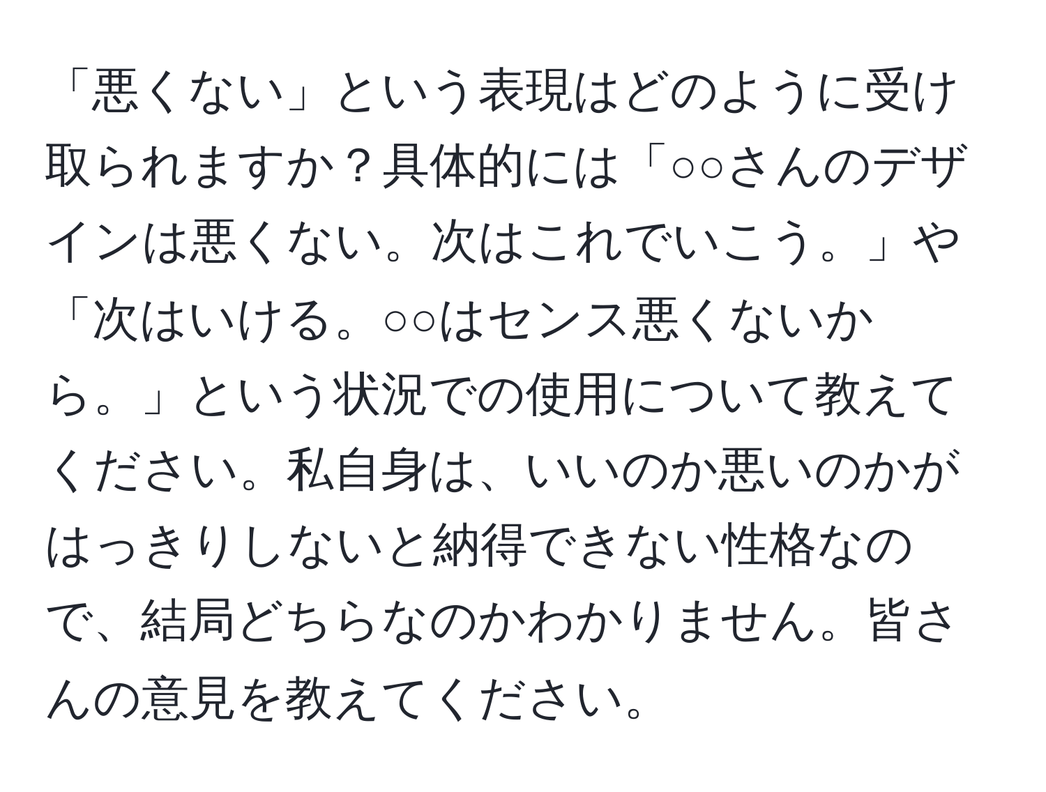 「悪くない」という表現はどのように受け取られますか？具体的には「○○さんのデザインは悪くない。次はこれでいこう。」や「次はいける。○○はセンス悪くないから。」という状況での使用について教えてください。私自身は、いいのか悪いのかがはっきりしないと納得できない性格なので、結局どちらなのかわかりません。皆さんの意見を教えてください。