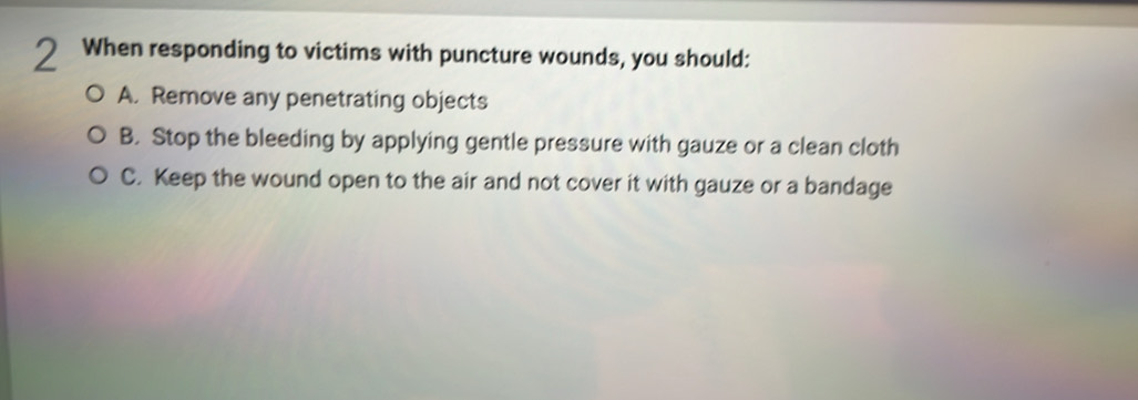 When responding to victims with puncture wounds, you should:
A. Remove any penetrating objects
B. Stop the bleeding by applying gentle pressure with gauze or a clean cloth
C. Keep the wound open to the air and not cover it with gauze or a bandage