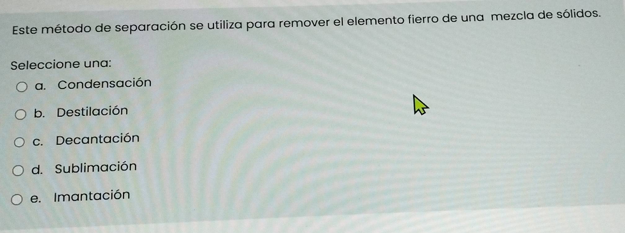 Este método de separación se utiliza para remover el elemento fierro de una mezcla de sólidos.
Seleccione una:
a. Condensación
b. Destilación
c. Decantación
d. Sublimación
e. Imantación