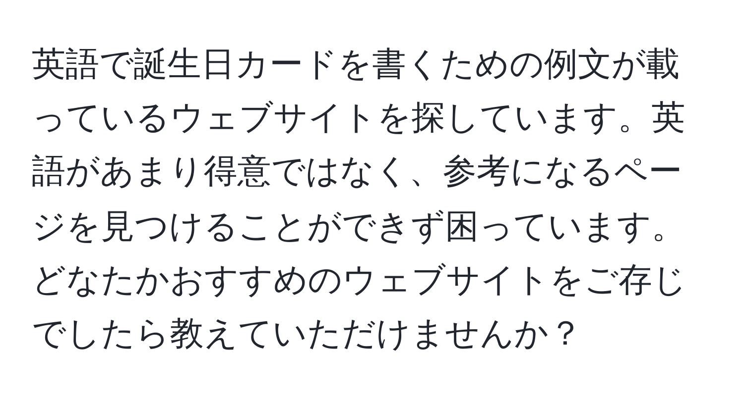 英語で誕生日カードを書くための例文が載っているウェブサイトを探しています。英語があまり得意ではなく、参考になるページを見つけることができず困っています。どなたかおすすめのウェブサイトをご存じでしたら教えていただけませんか？