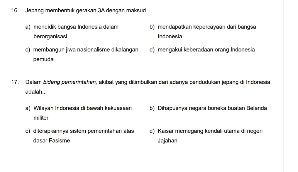 Jepang membentuk gerakan 3A dengan maksud …
a) mendidik bangsa Indonesia dalam b) mendapatkan kepercayaan dari bangsa
berorganisasi Indonesia
c) membangun jiwa nasionalisme dikalangan d) mengakui keberadaan orang Indonesia
pemuda
17. Dalam bidang pemerintahan, akibat yang ditimbulkan dari adanya pendudukan jepang di Indonesia
adalah...
a) Wilayah Indonesia di bawah kekuasaan b) Dihapusnya negara boneka buatan Belanda
militer
c) diterapkannya sistem pemerintahan atas d) Kaisar memegang kendali utama di negeri
dasar Fasisme Jajahan