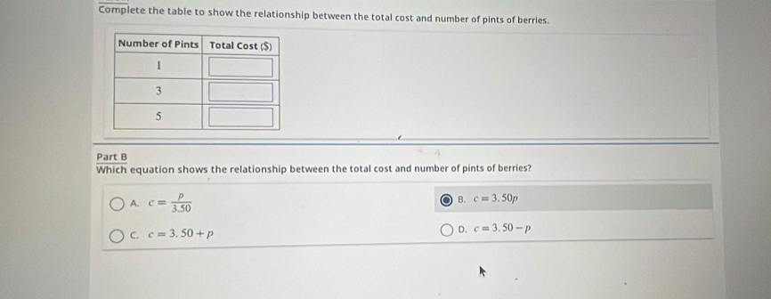 Complete the table to show the relationship between the total cost and number of pints of berries.
Part B
Which equation shows the relationship between the total cost and number of pints of berries?
A. c= p/3.50 
B. c=3.50p
C. c=3.50+p
D. c=3.50-p