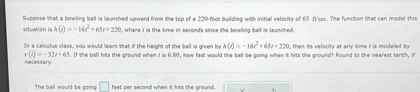 Suppose that a bowling ball is launched upward from the top of a 220-foot building with initial velocity of 65 ft/sec. The function that can model this 
situation is h(t)=-16t^2+65t+220 , where / is the time in seconds since the bowling ball is launched. 
In a calculus class, you would learn that if the height of the ball is given by h(t)=-16t^2+65t+220 , then its velocity at any time / is modeled by
v(t)=-32t+65. If the ball hits the ground when / is 6.80, how fast would the ball be going when it hits the ground? Round to the nearest tenth, if 
necessary. 
The ball would be going □ feet per second when it hits the ground. 
6