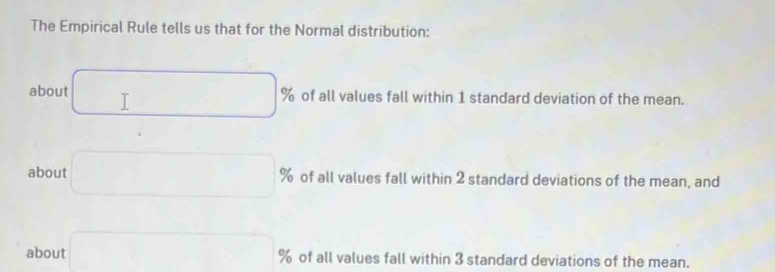 The Empirical Rule tells us that for the Normal distribution: 
about □ 9 % of all values fall within 1 standard deviation of the mean. 
about □° % of all values fall within 2 standard deviations of the mean, and 
about □ % of all values fall within 3 standard deviations of the mean.