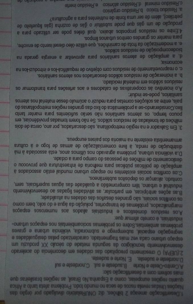 Desertificação ameaça 2 bilhões, diz ONURelatório divulgado por órgão das
Nações Unidas revela riscos de seca no mundo todo. Problema afeta tanto a África
quanto regiões europeias, como a Espanha.No Brasil, as regiões brasileiras que
mais sofrem com a desertificação são;
A.Centro-Oeste e Norte B.sudeste e sul. C.nordeste e sul
D.nordeste e sudeste. E. Norte e sudeste.
2.(UEPA) O crescimento precipitado das cidades em decorrência do acelerado
desenvolvimento tecnológico da segunda metade do século XX produziu um
espaço urbano cada vez mais fragmentado, caracterizado pelas desigualdades e
segregação espacial, subemprego e submoradia, violência urbana e graves
problemas ambientais.Sobre os problemas socioambientais nos espaços urbano-
industriais, é correto afirmar que:
Aos residuos domésticos e industriais aliados aos numerosos espaços
marginalizados, problemas de transportes, poluição da água e do solo, bem como
os conflitos sociais, são grandes desafios das cidades na atualidade;
B.as ações antrópicas, em particular, as atividades ligadas ao desenvolvimento
industrial e urbano, têm comprometido a qualidade das águas superficiais, sem,
contudo, alcançar os depósitos subterrâneos.
C.os conflitos sociais existentes no espaço urbano mundial estão associados à
ampliação de políticas públicas para melhoria de infraestrutura que provocou o
deslocamento de milhões de pessoas do campo para a cidade.
Da violência urbana, problema agravado nos últimos anos, está associada à má
distribuição de renda, à livre comercialização de armas de fogo e à cultura
armamentista existente na maioria dos paises europeus.
3. Em Salvador e na região metropolitana, são descartados, por ano, cerca de dois
milhões de toneladas de resíduos sólidos. Se não forem tomadas providências, em
pouco tempo, os aterros sanitários não serão suficientes para manter tanto
lixo.Considerando-se a problemática do lixo das grandes regiões metropolitanas do
pais, entre as soluções corretas para reduzir o acúmulo desse material nos aterros
sanitários, pode-se incluir:
Ao incentivo às cooperativas de catadores e aos artesões para transformar os
resíduos sólidos em material reciclado.
b. a incineração de resíduos sólidos descartados nos aterros sanitários.
c. o reaproveitamento de residuos com objetivo de requalificá-los e introduzi-los na
economia;
d. a ampliação de aterros sanitários para aproveitar a energia gerada na
biodecomposição de resíduos sólidos.
e. a modemização da frota de caminhões, que utilize óleo diesel isento de enxofre,
para manter os grandes centros urbanos limpos.
4.Entre os residuos propostos abaixo, qual deles pode ser utilizado para a
produção de um gás que pode substituir o gás de cozinha (gás liquefeito de
petróleo), além de ser uma fonte de nutrientes para a agricultura?
a. Residuo tóxico b.Residuo orgânico
c.Residuo mineral d.Residuo atômico e.Residuo inerte