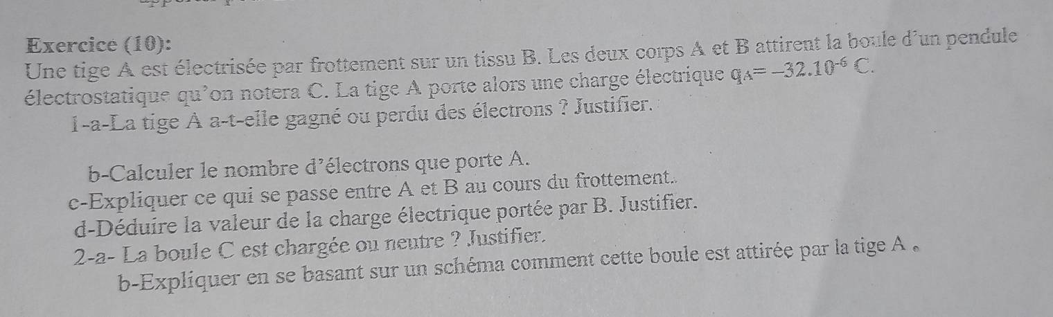 Exercice (10): 
Une tige A est électrisée par frottement sur un tissu B. Les deux corps A et B attirent la boule d'un pendule 
électrostatique qu'on notera C. La tige A porte alors une charge électrique q_A=-32.10^(-6)C. 
1-a-La tige À a-t-elle gagné ou perdu des électrons ? Justifier. 
b-Calculer le nombre d'électrons que porte A. 
c-Expliquer ce qui se passe entre A et B au cours du frottement. 
d-Déduire la valeur de la charge électrique portée par B. Justifier. 
2-a- La boule C est chargée ou neutre ? Justifier. 
b-Expliquer en se basant sur un schéma comment cette boule est attirée par la tige A