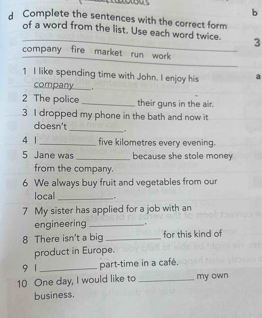 us 
b 
d Complete the sentences with the correct form 
of a word from the list. Use each word twice. 3 
company fire market run work 
1 I like spending time with John. I enjoy his 
a 
company . 
2 The police _their guns in the air. 
3 I dropped my phone in the bath and now it 
_ 
doesn’t 
. 
4 1 _five kilometres every evening. 
5 Jane was _because she stole money 
from the company. 
6 We always buy fruit and vegetables from our 
local_ 
· 
7 My sister has applied for a job with an 
engineering_ 
. 
8 There isn't a big _for this kind of 
product in Europe. 
9 1_ part-time in a café. 
10 One day, I would like to _my own 
business.