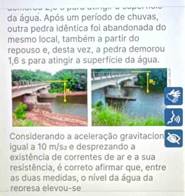 da água. Após um período de chuvas, 
outra pedra idêntica foi abandonada do 
mesmo local, também a partir do 
repouso e, desta vez, a pedra demorou
1,6 s para atingir a superfície da água. 
Considerando a aceleração gravitacion 
igual a 10 m/s₂ e desprezando a 
existência de correntes de ar e a sua 
resistência, é correto afirmar que, entre 
as duas medidas, o nível da água da 
represa elevou-se