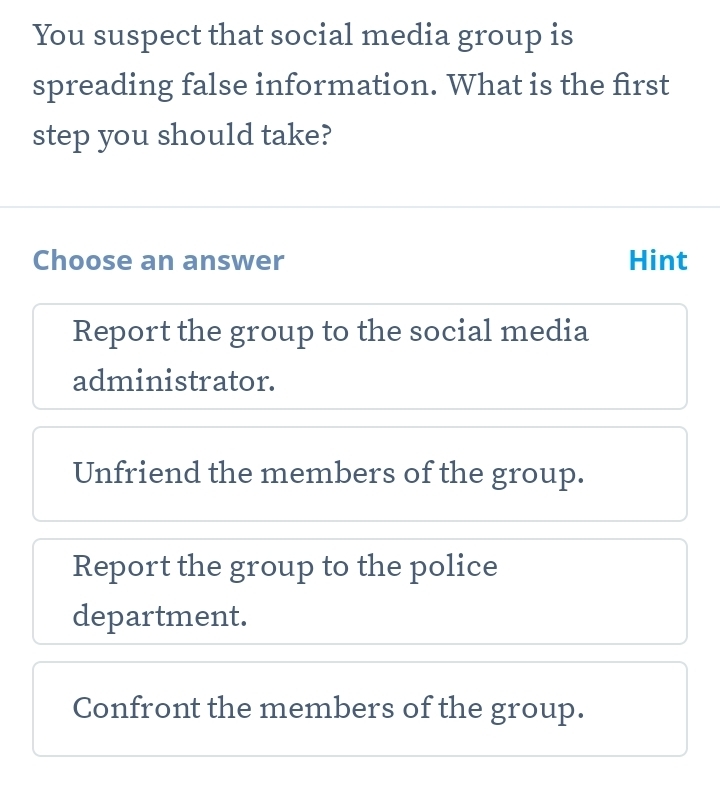 You suspect that social media group is
spreading false information. What is the first
step you should take?
Choose an answer Hint
Report the group to the social media
administrator.
Unfriend the members of the group.
Report the group to the police
department.
Confront the members of the group.