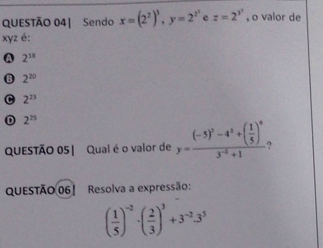 QUESTÃO 04| Sendo x=(2^2)^3, y=2^(x^3) c z=2^(3^2) , o valor de
xyz é:
A 2^(18)
B 2^(20)
C 2^(23)
D 2^(25)
QUESTÃO 05| Qual é o valor de y=frac (-5)^2-4^2+( 1/5 )^03^(-2)+1 2
questão 06 ! Resolva a expressão:
( 1/5 )^-2· ( 2/3 )^3+3^(-2)· 3^5