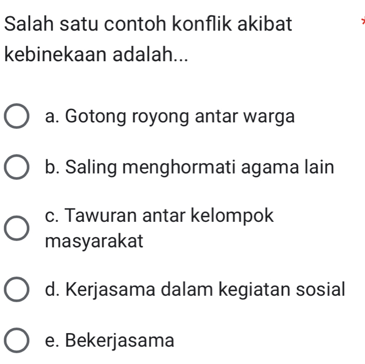 Salah satu contoh konflik akibat
kebinekaan adalah...
a. Gotong royong antar warga
b. Saling menghormati agama lain
c. Tawuran antar kelompok
masyarakat
d. Kerjasama dalam kegiatan sosial
e. Bekerjasama