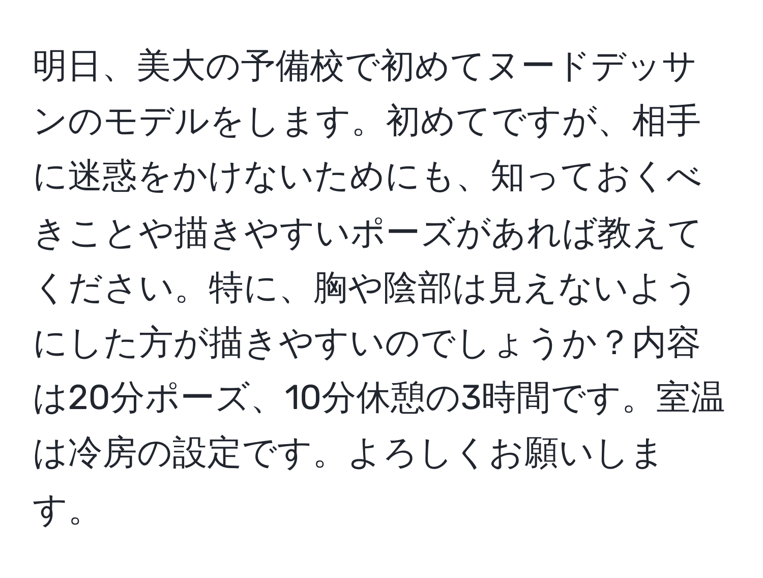 明日、美大の予備校で初めてヌードデッサンのモデルをします。初めてですが、相手に迷惑をかけないためにも、知っておくべきことや描きやすいポーズがあれば教えてください。特に、胸や陰部は見えないようにした方が描きやすいのでしょうか？内容は20分ポーズ、10分休憩の3時間です。室温は冷房の設定です。よろしくお願いします。