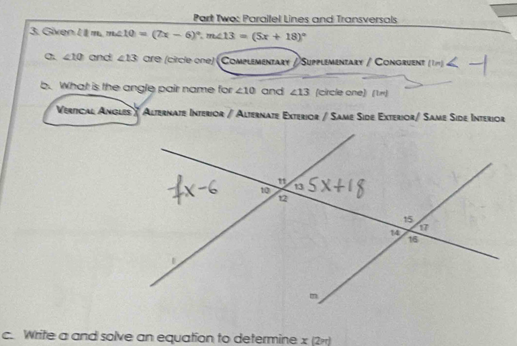 Part Two: Parallel Lines and Transversals 
3. Given lim.m∠ 10=(7x-6)^circ , m∠ 13=(5x+18)^circ 
σ. ∠ 10 and ∠ 13 ore (circie one) (Complementary / Supplementary / Congruent (ln )≤slant 
b. What is the angle pair name for ∠ 10 and ∠ 13 (circle one) (τ π) 
Vertical Angles / Alternate Interior /Alternate Exterior / Same Side Exterior/ Same Side Interior 
c. Write a and solve an equation to determine x (2+)