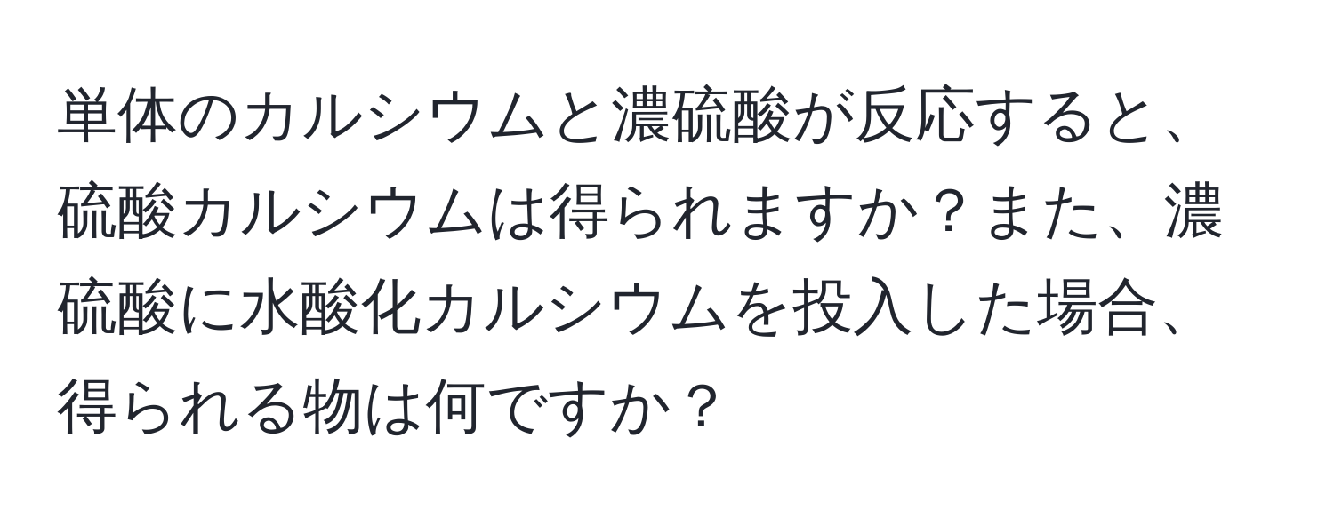 単体のカルシウムと濃硫酸が反応すると、硫酸カルシウムは得られますか？また、濃硫酸に水酸化カルシウムを投入した場合、得られる物は何ですか？