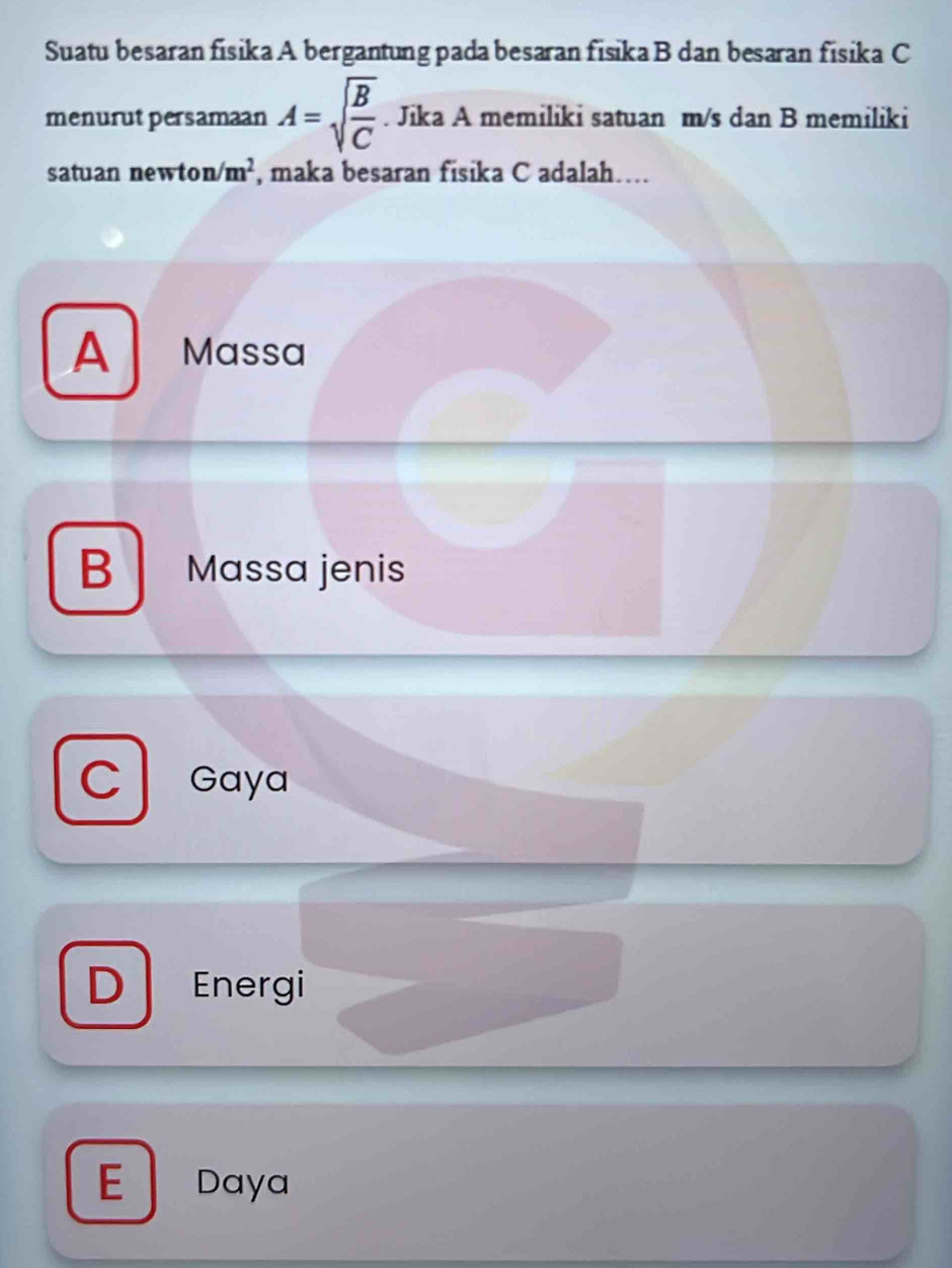 Suatu besaran fisika A bergantung pada besaran fisika B dan besaran fisika C
menurut persamaan A=sqrt(frac B)C. Jika A memiliki satuan m/s dan B memiliki
satuan newto n/m^2 , maka besaran fisika C adalah…
A Massa
B Massa jenis
Gaya
D Energi
Daya