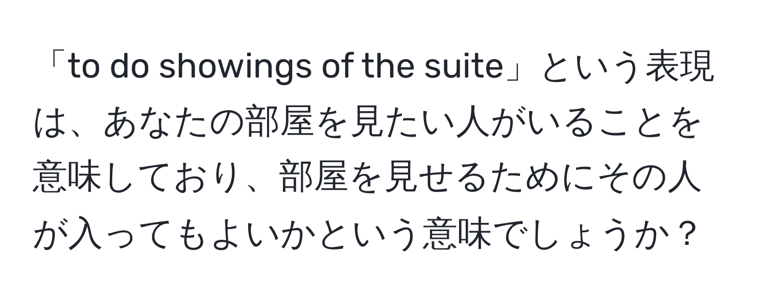 「to do showings of the suite」という表現は、あなたの部屋を見たい人がいることを意味しており、部屋を見せるためにその人が入ってもよいかという意味でしょうか？