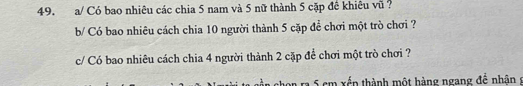 a/ Có bao nhiêu các chia 5 nam và 5 nữ thành 5 cặp đề khiêu vũ ? 
b/ Có bao nhiêu cách chia 10 người thành 5 cặp để chơi một trò chơi ? 
c/ Có bao nhiêu cách chia 4 người thành 2 cặp để chơi một trò chơi ? 
on ra 5 em xếp thành một hàng ngang đề nhân s