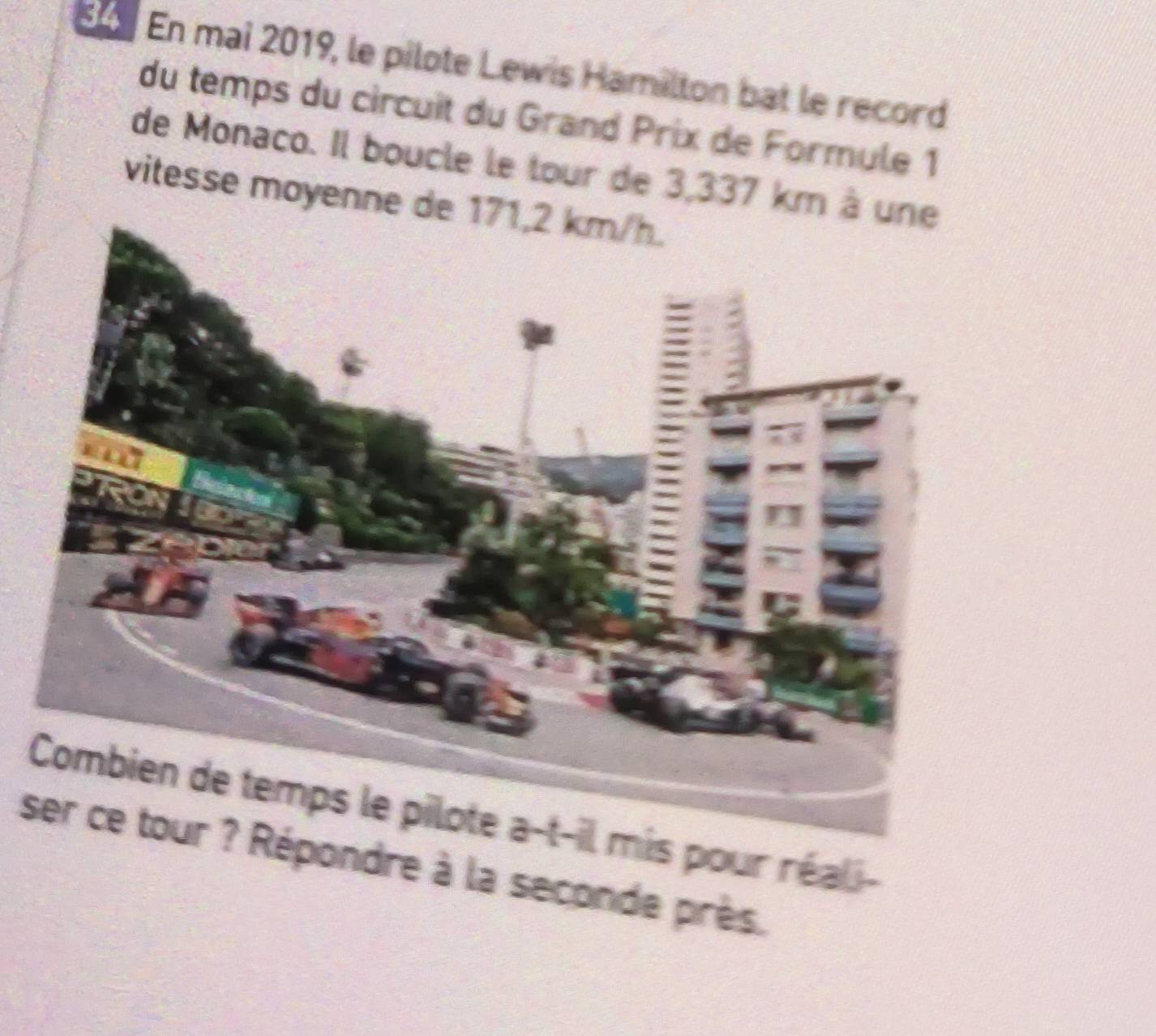 En mai 2019, le pilote Lewis Hamilton bat le record 
du temps du circuit du Grand Prix de Formule 1 
de Monaco. Il boucle le tour de 3,337 km à 
vitesse moyenne d 
Combien de temps le pilote a-t-il mis pour réali- 
dre à la seconde près.