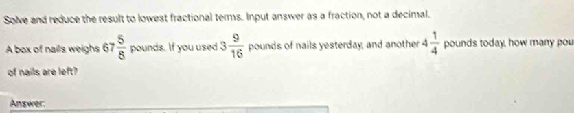 Solve and reduce the result to lowest fractional terms. Input answer as a fraction, not a decimal. 
A box of nails weighs 67  5/8  pounds. If you used 3 9/16  pounds of nails yesterday, and another 4 1/4  pounds today, how many pou 
of nails are left? 
Answer: