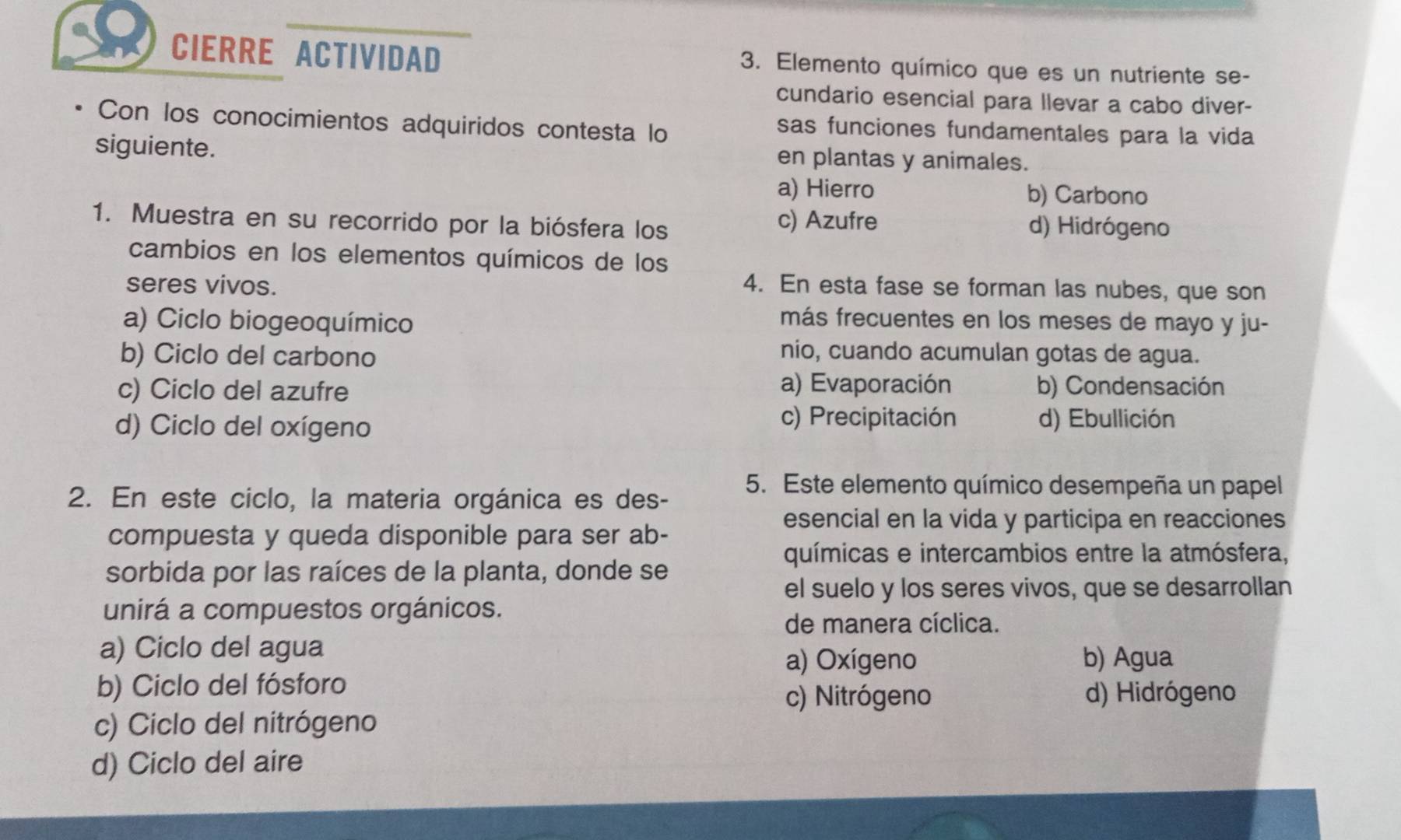 CIERRE ACTIVIDAD 3. Elemento químico que es un nutriente se-
cundario esencial para llevar a cabo diver-
Con los conocimientos adquiridos contesta lo
sas funciones fundamentales para la vida
siguiente. en plantas y animales.
a) Hierro b) Carbono
1. Muestra en su recorrido por la biósfera los c) Azufre d) Hidrógeno
cambios en los elementos químicos de los
seres vivos. 4. En esta fase se forman las nubes, que son
a) Ciclo biogeoquímico
más frecuentes en los meses de mayo y ju-
b) Ciclo del carbono
nio, cuando acumulan gotas de agua.
c) Ciclo del azufre a) Evaporación b) Condensación
c) Precipitación
d) Ciclo del oxígeno d) Ebullición
2. En este ciclo, la materia orgánica es des-
5. Este elemento químico desempeña un papel
esencial en la vida y participa en reacciones
compuesta y queda disponible para ser ab-
químicas e intercambios entre la atmósfera,
sorbida por las raíces de la planta, donde se
el suelo y los seres vivos, que se desarrollan
unirá a compuestos orgánicos.
de manera cíclica.
a) Ciclo del agua
a) Oxígeno b) Agua
b) Ciclo del fósforo
c) Nitrógeno d) Hidrógeno
c) Ciclo del nitrógeno
d) Ciclo del aire