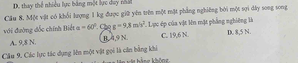 D. thay thế nhiều lực bằng một lực duy nhat
Câu 8. Một vật có khối lượng 1 kg được giữ yên trên một mặt phẳng nghiêng bởi một sợi dây song song
với đường dốc chính Biết alpha =60°. Cho g=9,8m/s^2. Lực ép của vật lên mặt phẳng nghiêng là
A. 9,8 N. B. 4,9 N. C. 19,6 N. D. 8,5 N.
Câu 9. Các lực tác dụng lên một vật gọi là cân bằng khi
n v ậ t bằng không.