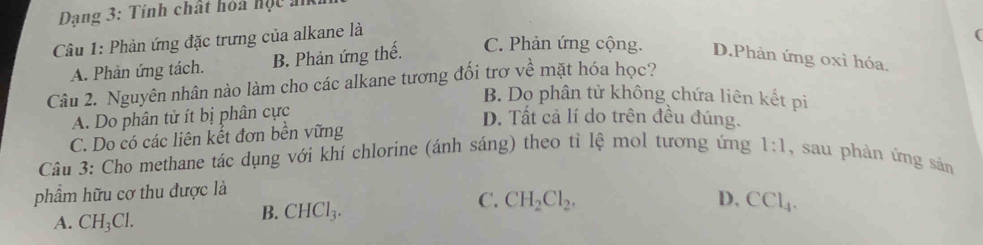 Dang 3: Tính chất hoa học a
Câu 1: Phản ứng đặc trưng của alkane là
(
A. Phản ứng tách. B. Phản ứng thế. C. Phản ứng cộng. D.Phản ứng oxi hóa.
Câu 2. Nguyên nhân nào làm cho các alkane tương đối trơ về mặt hóa học?
B. Dọ phân tử không chứa liên kết pi
A. Do phân tử ít bị phân cực
D. Tất cả lí do trên đều đúng.
C. Do có các liên kết đơn bền vững
Câu 3: Cho methane tác dụng với khí chlorine (ánh sáng) theo tỉ lệ mol tương ứng 1:1 , sau phản ứng sản
phẩm hữu cơ thu được là
C. CH_2Cl_2. D, CCl_4.
A. CH_3Cl.
B. CHCl_3.