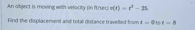 An object is moving with velocity (in ft/sec) v(t)=t^2-25. 
Find the displacement and total distance travelled from t=0 to t=8