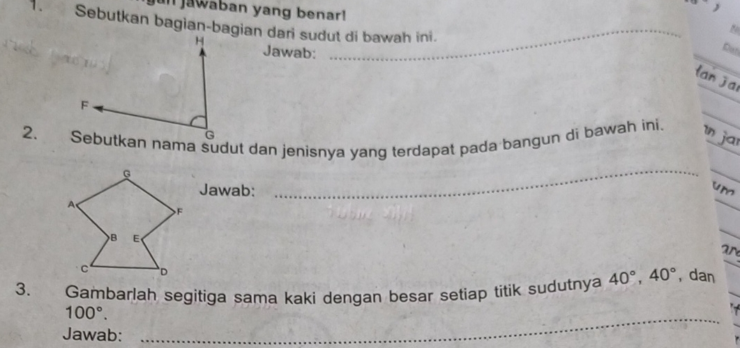 un jawában yang benar! 
_ 
1. Sebutkan bagian-bagian dari sudut di bawah ini. 
Jawab: 
Dan 
lan jai 
_ 
_ 
2. Sebutkan nama sudut dan jenisnya yang terdapat pada bangun di bawah ini. in jar 
__ 
_ 
Jawab:_ 
_ 
um 
_ 
ar 
3. Gambarlah segitiga sama kaki dengan besar setiap titik sudutnya 40°, 40° , dan
100°. 
Jawab: 
_