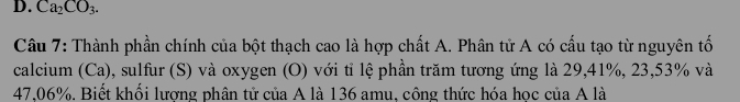 Ca_2CO_3. 
Câu 7: Thành phần chính của bột thạch cao là hợp chất A. Phân tử A có cấu tạo từ nguyên tố 
calcium (Ca), sulfur (S) và oxygen (O) với tỉ lệ phần trăm tương ứng là 29, 41%, 23,53% và
47,06%. Biết khối lương phân tử của A là 136 amu, công thức hóa học của A là