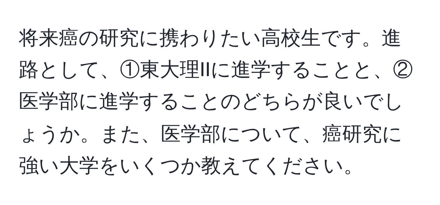 将来癌の研究に携わりたい高校生です。進路として、①東大理IIに進学することと、②医学部に進学することのどちらが良いでしょうか。また、医学部について、癌研究に強い大学をいくつか教えてください。