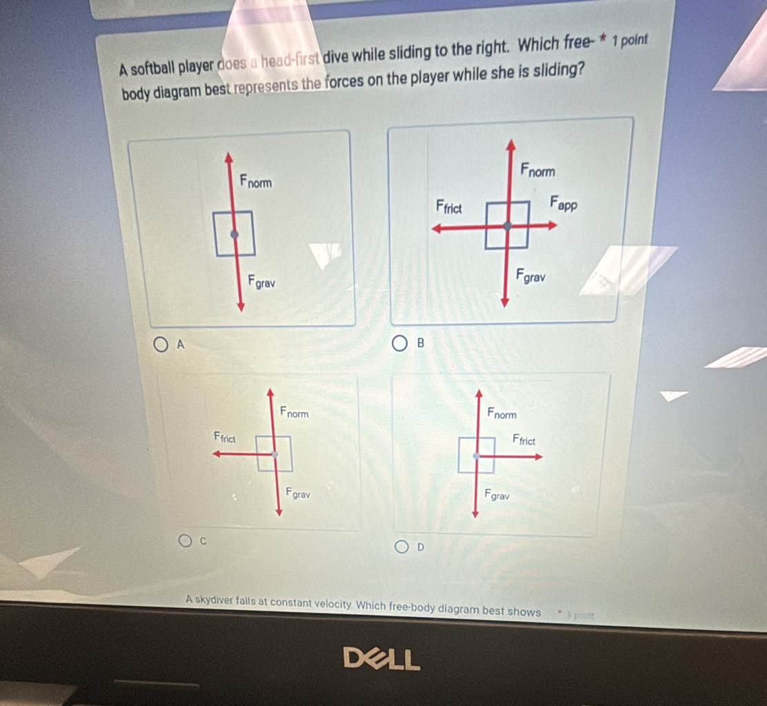 A softball player does a head-first dive while sliding to the right. Which free- * 1 point
body diagram best represents the forces on the player while she is sliding?
Fnorm
Fnorm
Ffrict Fapp
Fgrav Fgrav
A
B
Fnorm Fnorm
Ffrict Ffrict
Fgrav Fgrav
C
D
A skydiver falls at constant velocity. Which free-body diagram best shows * 3 poit
Dell