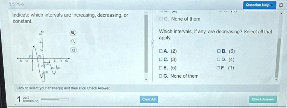 3.5.PS-6
Question Help
(-)
Indicate which intervals are increasing, decreasing, or
constant. G. None of them
Which intervals, if any, are decreasing? Select all that
apply.
A. (2) B. (6)
C. (3) D. (4)
E. (5) F. (1)
G. None of them
Click to sefect your answer(s) and then click Check Answer.
part Clear All Check Answer
remaining
