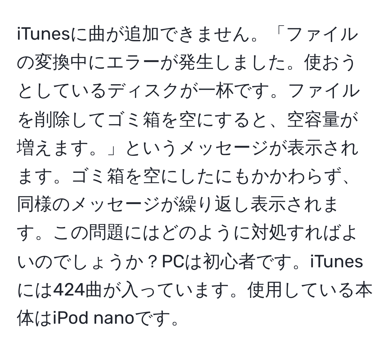 iTunesに曲が追加できません。「ファイルの変換中にエラーが発生しました。使おうとしているディスクが一杯です。ファイルを削除してゴミ箱を空にすると、空容量が増えます。」というメッセージが表示されます。ゴミ箱を空にしたにもかかわらず、同様のメッセージが繰り返し表示されます。この問題にはどのように対処すればよいのでしょうか？PCは初心者です。iTunesには424曲が入っています。使用している本体はiPod nanoです。