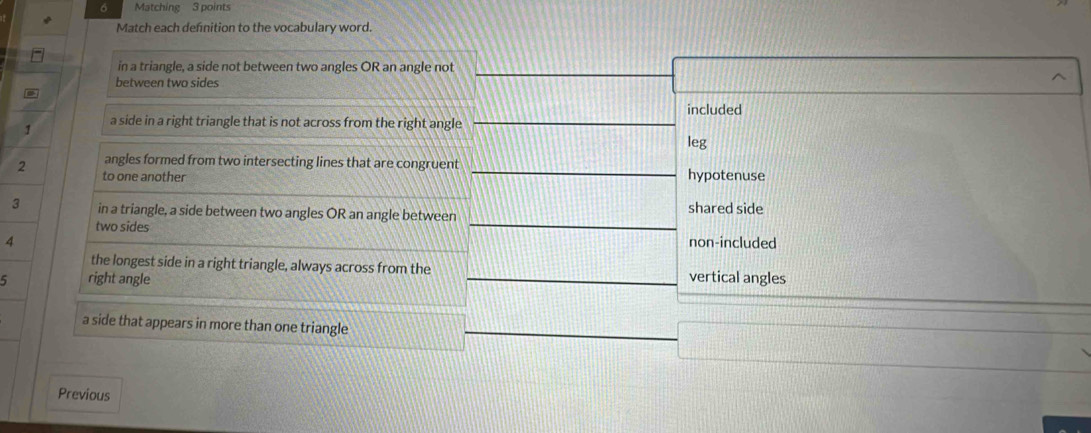 Matching 3 points
Match each defnition to the vocabulary word.
in a triangle, a side not between two angles OR an angle not
between two sides
included
1 a side in a right triangle that is not across from the right angle
leg
angles formed from two intersecting lines that are congruent
2 to one another hypotenuse
3 in a triangle, a side between two angles OR an angle between shared side
two sides non-included
4
the longest side in a right triangle, always across from the
5 right angle vertical angles
a side that appears in more than one triangle
Previous