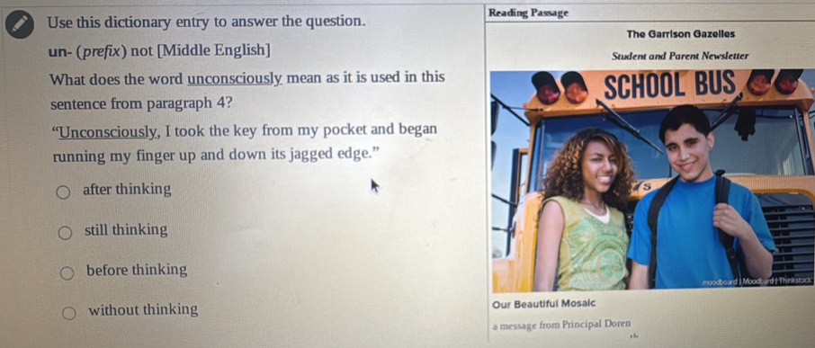 Reading Passage
Use this dictionary entry to answer the question.
The Garrison Gazelles
un- (prefix) not [Middle English] tudent and Parent Newsletter
What does the word unconsciously mean as it is used in this
sentence from paragraph 4? 
“Unconsciously, I took the key from my pocket and began
running my finger up and down its jagged edge.”
after thinking
still thinking
before thinking
without thinking Our Beautiful Mosaic
a message from Principal Doren
th