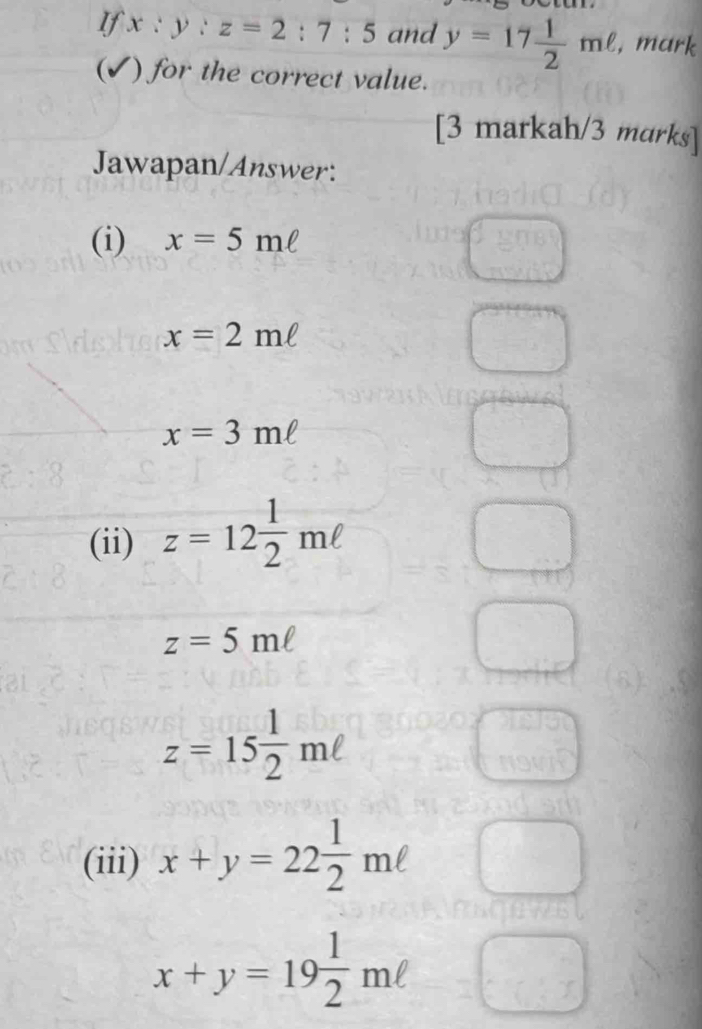 If x:y:z=2:7:5 and y=17 1/2 mell , mark 
(✓) for the correct value. 
[3 markah/3 marks] 
Jawapan/Answer: 
(i) x=5mell
C°
x=2mell
x=3mell
(ii) z=12 1/2 mell
z=5mell
z=15 1/2 mell
(iii) x+y=22 1/2 mell
x+y=19 1/2 mell