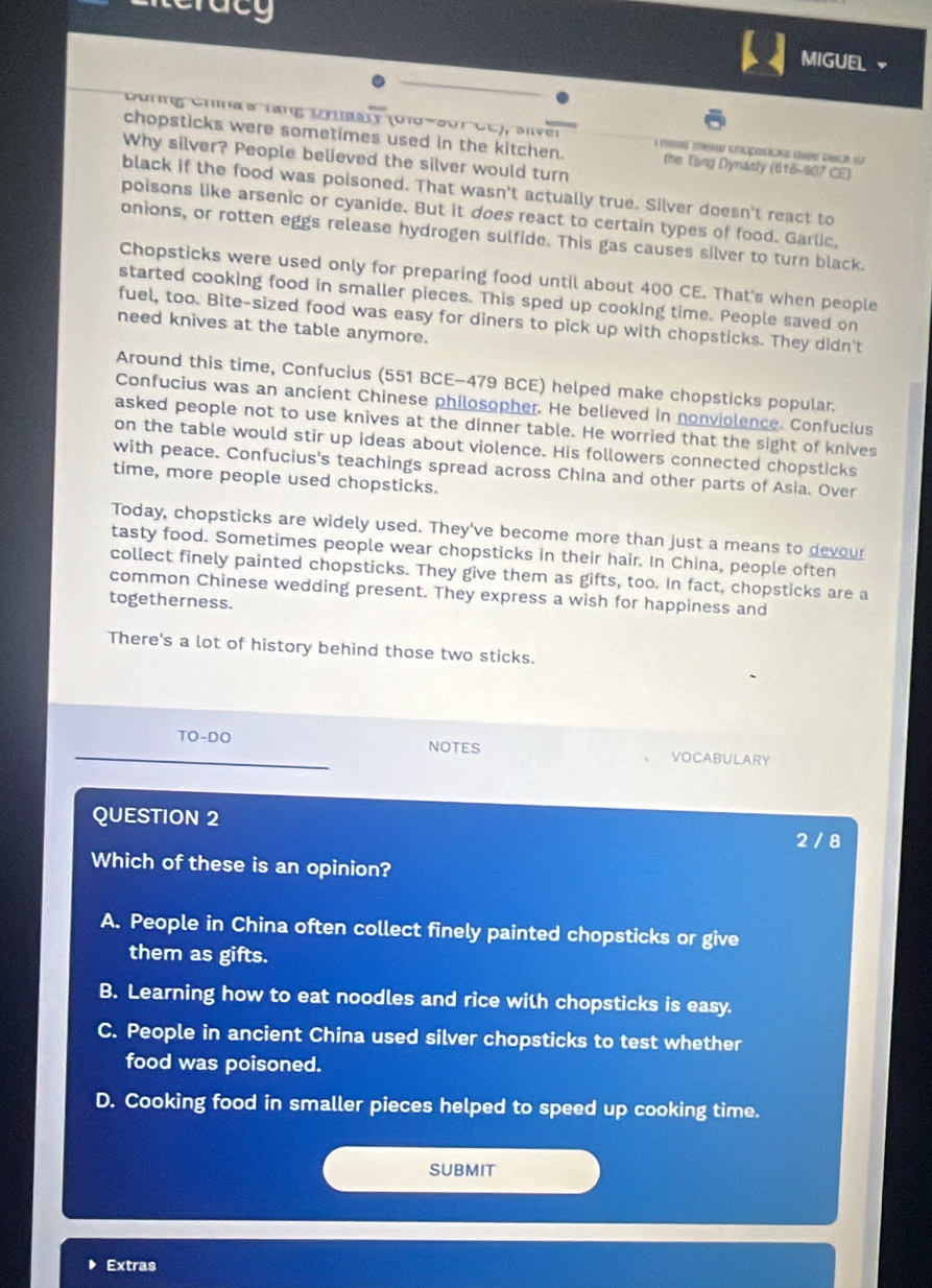 racg
MIGUEL
Cürng Crías rang Dynaary (U1d-Sur CC), sive
chopsticks were sometimes used in the kitchen.  mim mero cropstcks dafe deck io 
Why silver? People believed the silver would turn
the Tổng Dynasly (618-907 CE)
black if the food was poisoned. That wasn't actually true. Silver doesn't react to
poisons like arsenic or cyanide. But it does react to certain types of food. Garlic,
onions, or rotten eggs release hydrogen sulfide. This gas causes silver to turn black.
Chopsticks were used only for preparing food until about 400 CE. That's when people
started cooking food in smaller pieces. This sped up cooking time. People saved on
fuel, too. Bite-sized food was easy for diners to pick up with chopsticks. They didn't
need knives at the table anymore.
Around this time, Confucius (551 BCE-479 BCE) helped make chopsticks popular.
Confucius was an ancient Chinese philosopher. He believed in nonviolence. Confucius
asked people not to use knives at the dinner table. He worried that the sight of knives
on the table would stir up ideas about violence. His followers connected chopsticks
with peace. Confucius's teachings spread across China and other parts of Asia. Over
time, more people used chopsticks.
Today, chopsticks are widely used. They've become more than just a means to devour
tasty food. Sometimes people wear chopsticks in their hair. In China, people often
collect finely painted chopsticks. They give them as gifts, too. In fact, chopsticks are a
common Chinese wedding present. They express a wish for happiness and
togetherness.
There's a lot of history behind those two sticks.
T 0-DC NOTES VOCABULARY
QUESTION 2
2 / 8
Which of these is an opinion?
A. People in China often collect finely painted chopsticks or give
them as gifts.
B. Learning how to eat noodles and rice with chopsticks is easy.
C. People in ancient China used silver chopsticks to test whether
food was poisoned.
D. Cooking food in smaller pieces helped to speed up cooking time.
SUBMIT
Extras