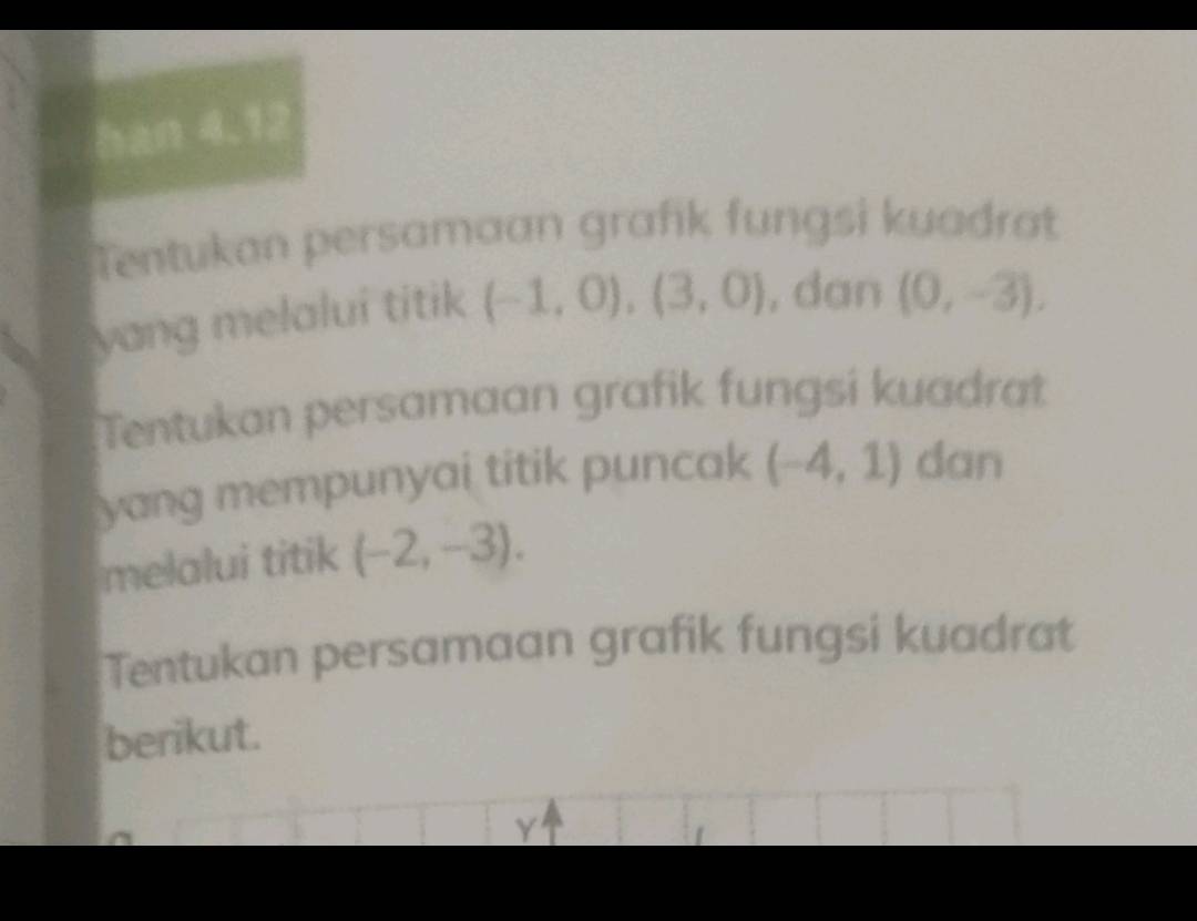 han 4.12 
Tentukan persamaan grafik fungsi kuadrat 
yang melalui titik (-1,0), (3,0) , dan (0,-3), 
Tentukan persamaan grafik fungsi kuadrat 
yang mempunyai titik puncak (-4,1) dan 
melalui titik (-2,-3). 
Tentukan persamaan grafik fungsi kuadrat 
berikut. 
Y