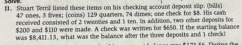 Solve. 
11. Stuart Terril listed these items on his checking account deposit slip: (bills)
47 ones, 3 fives; (coins) 129 quarters, 74 dimes; one check for $8. His cash 
received consisted of 2 twenties and 1 ten. In addition, two other deposits for
$200 and $110 were made. A check was written for $650. If the starting balance 
was $8,411.13, what was the balance after the three deposits and 1 check? 
u rin g th e